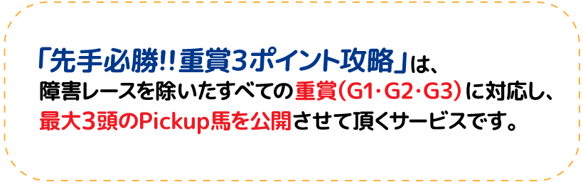 「先手必勝!!重賞3ポイント攻略」は、障害レースを除いたすべての重賞(G1・G2・G3)に対応し、最大3頭のPickup馬を公開させて頂くサービスです。