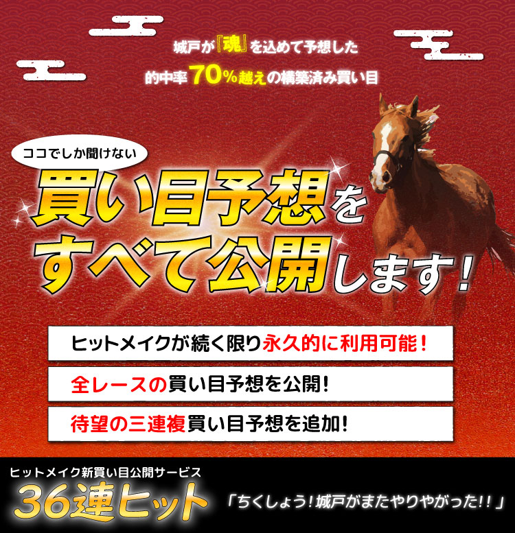 参加したモニター会員50名すべてが『大満足』と答えたココでしか聞けない買い目予想をすべて公開します！・ヒットメイクが続く限り永久的に利用可能！・全レースの買い目予想を公開！・三連複買い目予想を追加！「ちくしょう！城戸がまたやりやがった！！」ヒットメイク新買い目公開サービス３６連ヒット