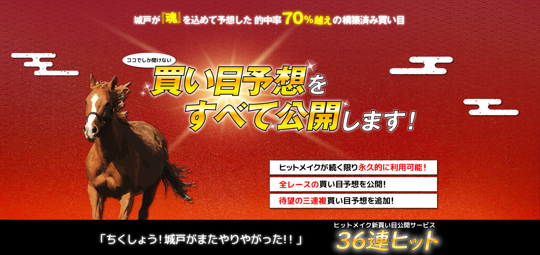 参加したモニター会員50名すべてが『大満足』と答えたココでしか聞けない買い目予想をすべて公開します！・ヒットメイクが続く限り永久的に利用可能！・全レースの買い目予想を公開！・三連複買い目予想を追加！「ちくしょう！城戸がまたやりやがった！！」ヒットメイク新買い目公開サービス３６連ヒット